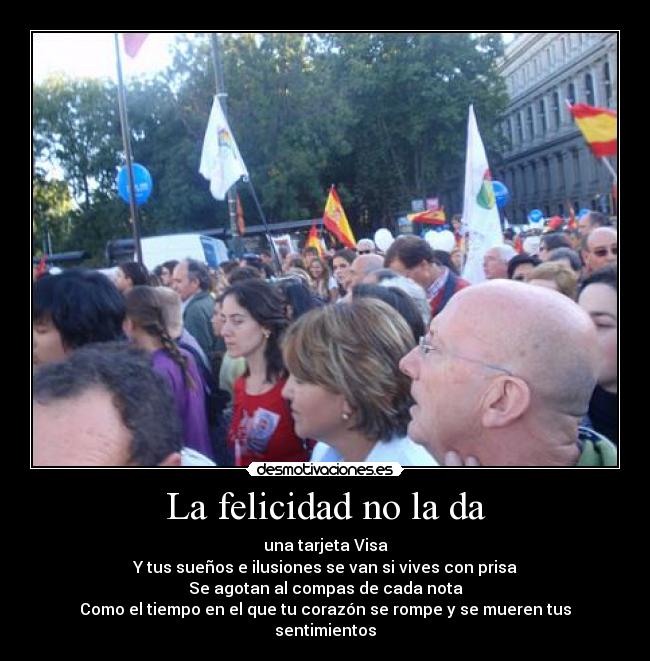 La felicidad no la da - una tarjeta Visa
Y tus sueños e ilusiones se van si vives con prisa
Se agotan al compas de cada nota
Como el tiempo en el que tu corazón se rompe y se mueren tus sentimientos