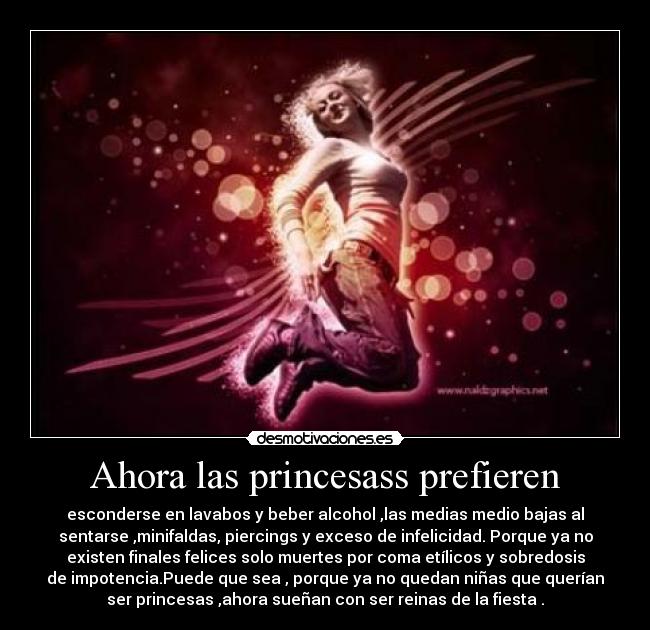 Ahora las princesass prefieren - esconderse en lavabos y beber alcohol ,las medias medio bajas al
sentarse ,minifaldas, piercings y exceso de infelicidad. Porque ya no
existen finales felices solo muertes por coma etílicos y sobredosis
de impotencia.Puede que sea , porque ya no quedan niñas que querían
ser princesas ,ahora sueñan con ser reinas de la fiesta .