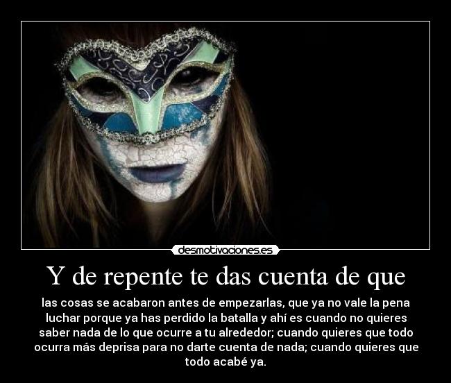 Y de repente te das cuenta de que - las cosas se acabaron antes de empezarlas, que ya no vale la pena
luchar porque ya has perdido la batalla y ahí es cuando no quieres
saber nada de lo que ocurre a tu alrededor; cuando quieres que todo
ocurra más deprisa para no darte cuenta de nada; cuando quieres que
todo acabé ya.