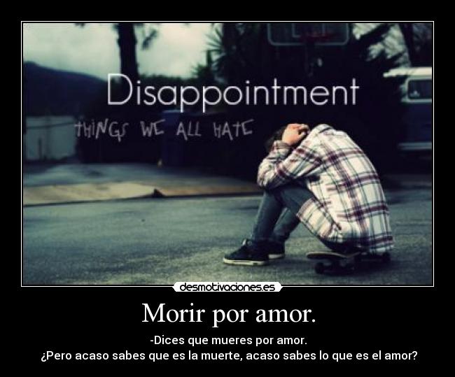 Morir por amor. - -Dices que mueres por amor.
 ¿Pero acaso sabes que es la muerte, acaso sabes lo que es el amor?