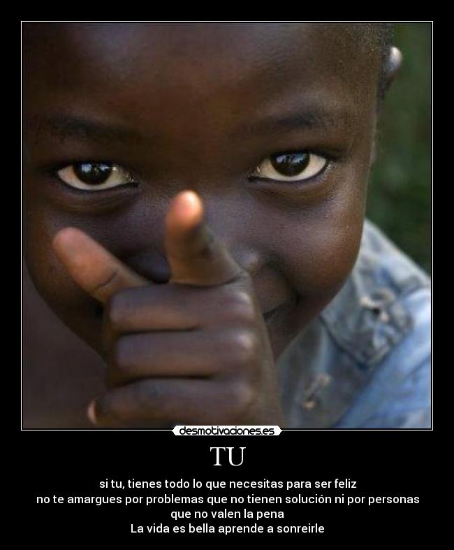 TU - si tu, tienes todo lo que necesitas para ser feliz
no te amargues por problemas que no tienen solución ni por personas
que no valen la pena
La vida es bella aprende a sonreirle
