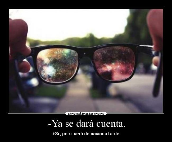 -Ya se dará cuenta. - +Si , pero  será demasiado tarde.