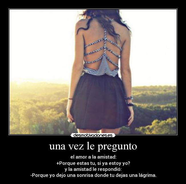 una vez le pregunto - el amor a la amistad:
+Porque estas tu, si ya estoy yo?
y la amistad le respondió:
-Porque yo dejo una sonrisa donde tu dejas una lágrima.