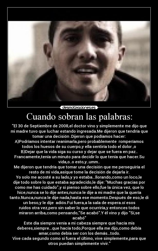 Cuando sobran las palabras: - El 30 de Septiembre de 2008,el doctor vino y simplemente me dijo que
mi madre tuvo que luchar estando ingresada.Me dijeron que tendría que
tomar una decisión .Dijeron que podíamos hacer:
A)Podríamos intentar reanimarla,pero probablemente  romperíamos
todos los huesos de su cuerpo,y ella sentiría todo el dolor ,o
B)Dejar que la vida siga su curso y dejar que se fuera en paz..
Francamente,tenía un minuto para decidir lo que tenía que hacer.Su
vida,o..o esto,y..umm..
Me dijeron que tendría que tomar una decisión que me perseguiría el
resto de mi vida,asíque tome la decisión de dejarla ir.
Yo solo me acosté a su lado,y yo estaba...llorando,como un loco,le
dije todo sobre lo que estaba agradecido,le dije: Muchas gracias por
como me has cuidado,y si pienso sobre ello,fue la única vez, que lo
hice,nunca se lo dije antes,nunca le dije a mi madre que la quería
tanto.Nunca,nunca le dije nada,hasta ese momento.Después de eso,le di
un beso,y le dije  adiós.Fui fuera,a la sala de espera.oí esos
ruidos otra vez,pero sin saber lo que ocurriría,y entonces todos
miraron arriba,como pensando,Se acabó.Y él vino y dijo Sí,se
acabó
Este día siempre venía a mi cabeza siempre que hacía mis
deberes,siempre...que hacía todo,Porque ella me dijo,como debía
amar,como debía ser con los demás...todo.
Vive cada segundo como si fuera el último, vive simplemente,para que
otros puedan simplemente vivir.