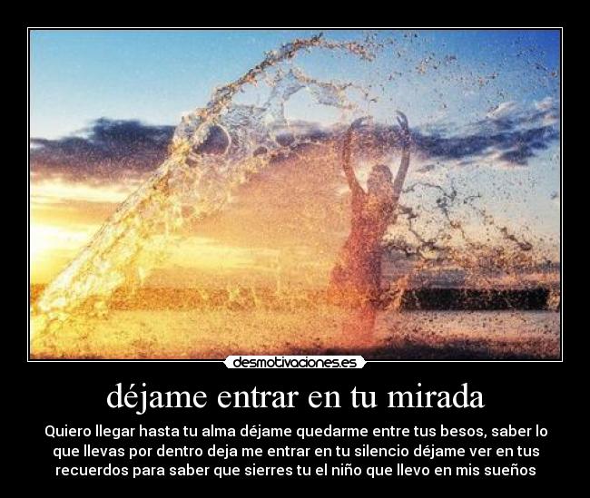 déjame entrar en tu mirada - Quiero llegar hasta tu alma déjame quedarme entre tus besos, saber lo
que llevas por dentro deja me entrar en tu silencio déjame ver en tus
recuerdos para saber que sierres tu el niño que llevo en mis sueños