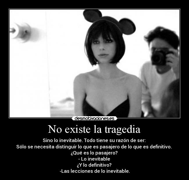 No existe la tragedia - Sino lo inevitable. Todo tiene su razón de ser: 
Sólo se necesita distinguir lo que es pasajero de lo que es definitivo. 
¿Qué es lo pasajero? 
- Lo inevitable 
¿Y lo definitivo? 
-Las lecciones de lo inevitable.