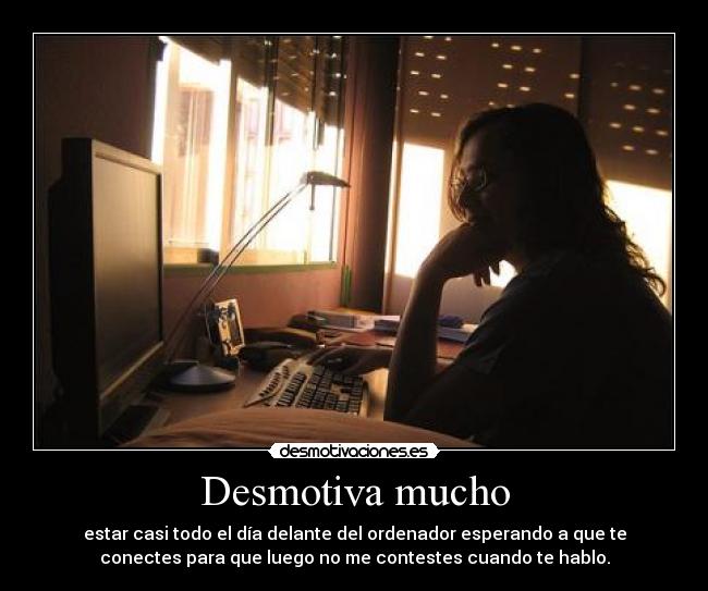 Desmotiva mucho - estar casi todo el día delante del ordenador esperando a que te
conectes para que luego no me contestes cuando te hablo.