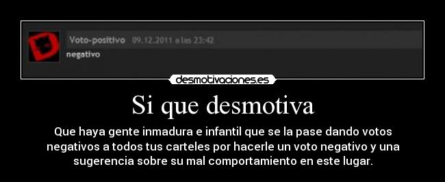 Si que desmotiva - Que haya gente inmadura e infantil que se la pase dando votos
negativos a todos tus carteles por hacerle un voto negativo y una
sugerencia sobre su mal comportamiento en este lugar.