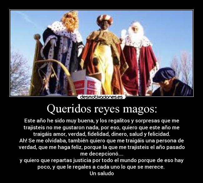 Queridos reyes magos: - Este año he sido muy buena, y los regalitos y sorpresas que me
trajisteis no me gustaron nada, por eso, quiero que este año me
traigáis amor, verdad, fidelidad, dinero, salud y felicidad.
Ah! Se me olvidaba, también quiero que me traigáis una persona de
verdad, que me haga feliz, porque la que me trajisteis el año pasado
me decepcionó....
y quiero que repartas justicia por todo el mundo porque de eso hay
poco, y que le regales a cada uno lo que se merece. 
Un saludo