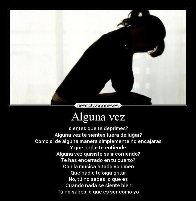 Alguna vez - sientes que te deprimes?
Alguna vez te sientes fuera de lugar?
Como si de alguna manera simplemente no encajaras
Y que nadie te entiende
Alguna vez quisiste salir corriendo?
Te has encerrado en tu cuarto?
Con la música a todo volumen
Que nadie te oiga gritar
No, tú no sabes lo que es
Cuando nada se siente bien
Tú no sabes lo que es ser como yo
