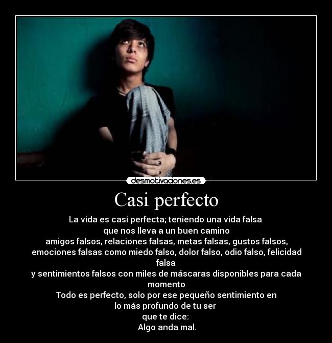 Casi perfecto - La vida es casi perfecta; teniendo una vida falsa
que nos lleva a un buen camino
amigos falsos, relaciones falsas, metas falsas, gustos falsos,
emociones falsas como miedo falso, dolor falso, odio falso, felicidad falsa
y sentimientos falsos con miles de máscaras disponibles para cada momento
Todo es perfecto, solo por ese pequeño sentimiento en
lo más profundo de tu ser
que te dice:
Algo anda mal.