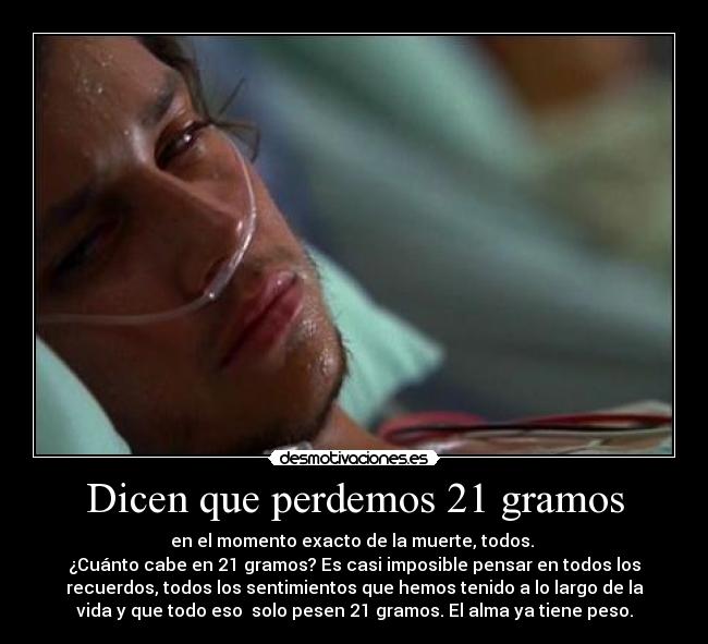 Dicen que perdemos 21 gramos - en el momento exacto de la muerte, todos. 
¿Cuánto cabe en 21 gramos? Es casi imposible pensar en todos los
recuerdos, todos los sentimientos que hemos tenido a lo largo de la
vida y que todo eso  solo pesen 21 gramos. El alma ya tiene peso.