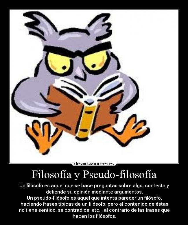 Filosofía y Pseudo-filosofía - Un filósofo es aquel que se hace preguntas sobre algo, contesta y
defiende su opinión mediante argumentos.
Un pseudo-filósofo es aquel que intenta parecer un filósofo,
haciendo frases típicas de un filósofo, pero el contenido de éstas
no tiene sentido, se contradice, etc... al contrario de las frases que
hacen los filósofos.