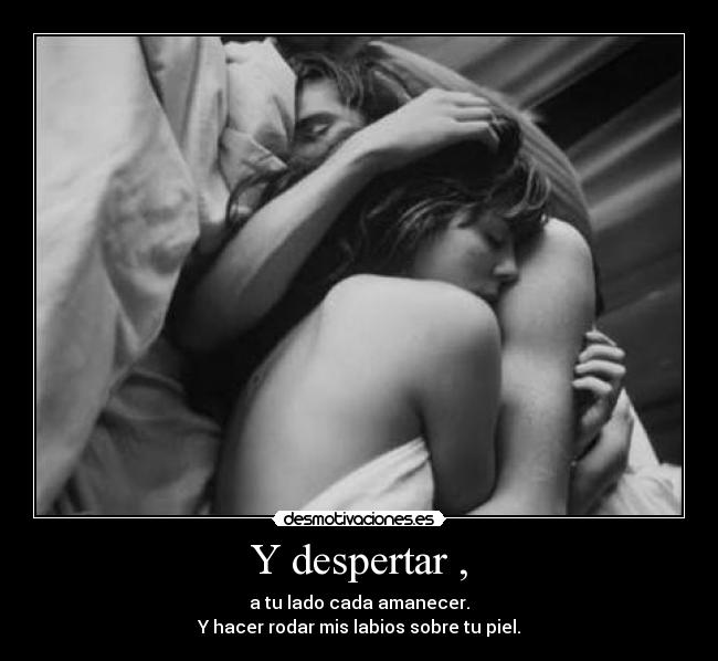 Y despertar , - a tu lado cada amanecer.
Y hacer rodar mis labios sobre tu piel.