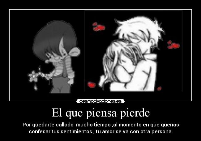 El que piensa pierde - Por quedarte callado mucho tiempo ,al momento en que querías
confesar tus sentimientos , tu amor se va con otra persona.