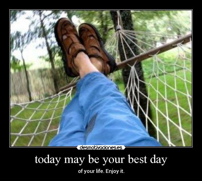 today may be your best day - of your life. Enjoy it.