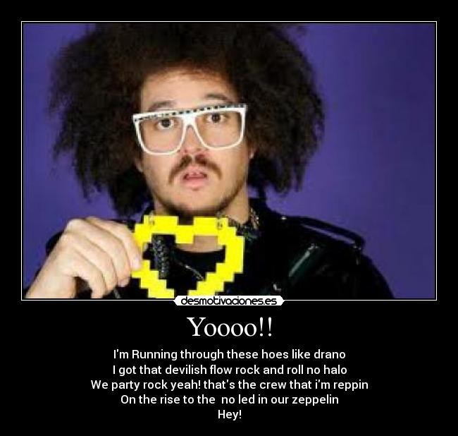 Yoooo!! - Im Running through these hoes like drano
I got that devilish flow rock and roll no halo
We party rock yeah! thats the crew that im reppin
On the rise to the no led in our zeppelin
Hey!