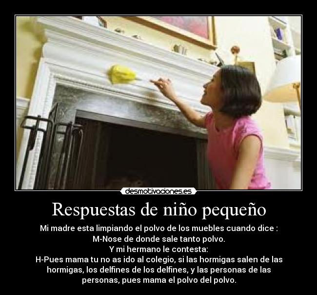 Respuestas de niño pequeño - Mi madre esta limpiando el polvo de los muebles cuando dice :
M-Nose de donde sale tanto polvo.
Y mi hermano le contesta:
H-Pues mama tu no as ido al colegio, si las hormigas salen de las
hormigas, los delfines de los delfines, y las personas de las
personas, pues mama el polvo del polvo.