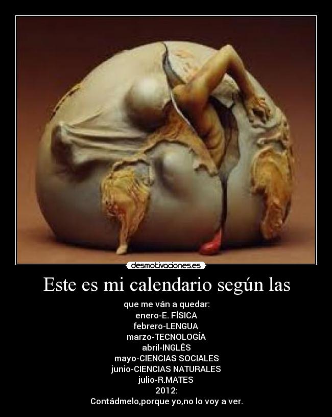 Este es mi calendario según las - que me ván a quedar:
enero-E. FÍSICA
febrero-LENGUA
marzo-TECNOLOGÍA
abril-INGLÉS
mayo-CIENCIAS SOCIALES
junio-CIENCIAS NATURALES
julio-R.MATES
2012:
Contádmelo,porque yo,no lo voy a ver.