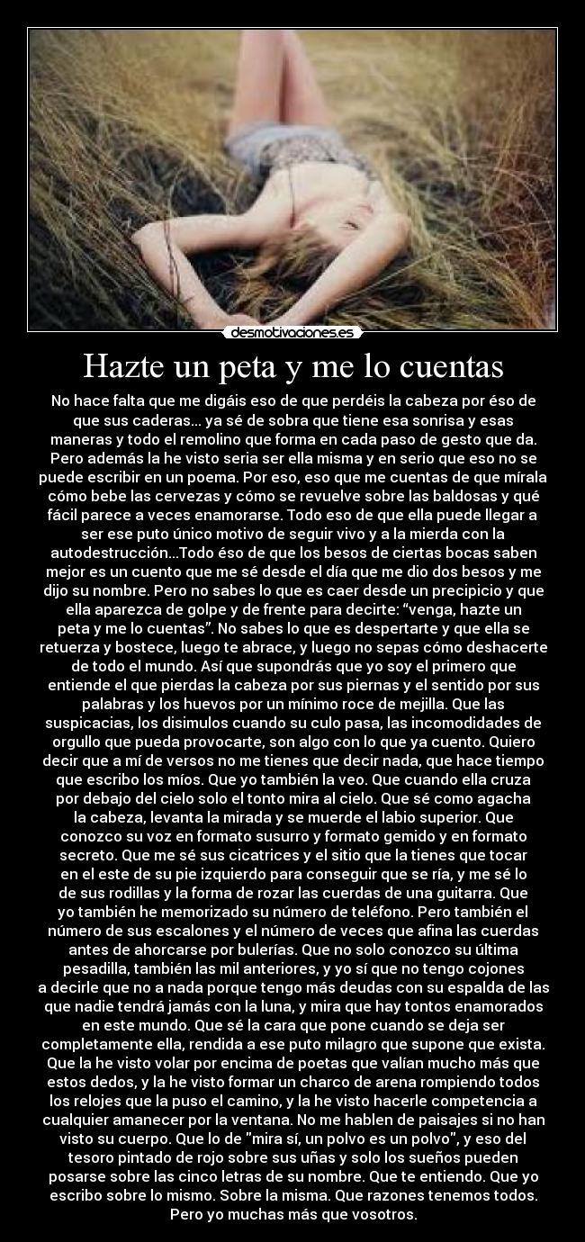 Hazte un peta y me lo cuentas - No hace falta que me digáis eso de que perdéis la cabeza por éso de
que sus caderas... ya sé de sobra que tiene esa sonrisa y esas
maneras y todo el remolino que forma en cada paso de gesto que da.
Pero además la he visto seria ser ella misma y en serio que eso no se
puede escribir en un poema. Por eso, eso que me cuentas de que mírala
cómo bebe las cervezas y cómo se revuelve sobre las baldosas y qué
fácil parece a veces enamorarse. Todo eso de que ella puede llegar a
ser ese puto único motivo de seguir vivo y a la mierda con la
autodestrucción...Todo éso de que los besos de ciertas bocas saben
mejor es un cuento que me sé desde el día que me dio dos besos y me
dijo su nombre. Pero no sabes lo que es caer desde un precipicio y que
ella aparezca de golpe y de frente para decirte: “venga, hazte un
peta y me lo cuentas”. No sabes lo que es despertarte y que ella se
retuerza y bostece, luego te abrace, y luego no sepas cómo deshacerte
de todo el mundo. Así que supondrás que yo soy el primero que
entiende el que pierdas la cabeza por sus piernas y el sentido por sus
palabras y los huevos por un mínimo roce de mejilla. Que las
suspicacias, los disimulos cuando su culo pasa, las incomodidades de
orgullo que pueda provocarte, son algo con lo que ya cuento. Quiero
decir que a mí de versos no me tienes que decir nada, que hace tiempo
que escribo los míos. Que yo también la veo. Que cuando ella cruza
por debajo del cielo solo el tonto mira al cielo. Que sé como agacha
la cabeza, levanta la mirada y se muerde el labio superior. Que
conozco su voz en formato susurro y formato gemido y en formato
secreto. Que me sé sus cicatrices y el sitio que la tienes que tocar
en el este de su pie izquierdo para conseguir que se ría, y me sé lo
de sus rodillas y la forma de rozar las cuerdas de una guitarra. Que
yo también he memorizado su número de teléfono. Pero también el
número de sus escalones y el número de veces que afina las cuerdas
antes de ahorcarse por bulerías. Que no solo conozco su última
pesadilla, también las mil anteriores, y yo sí que no tengo cojones
a decirle que no a nada porque tengo más deudas con su espalda de las
que nadie tendrá jamás con la luna, y mira que hay tontos enamorados
en este mundo. Que sé la cara que pone cuando se deja ser
completamente ella, rendida a ese puto milagro que supone que exista.
Que la he visto volar por encima de poetas que valían mucho más que
estos dedos, y la he visto formar un charco de arena rompiendo todos
los relojes que la puso el camino, y la he visto hacerle competencia a
cualquier amanecer por la ventana. No me hablen de paisajes si no han
visto su cuerpo. Que lo de mira sí, un polvo es un polvo, y eso del
tesoro pintado de rojo sobre sus uñas y solo los sueños pueden
posarse sobre las cinco letras de su nombre. Que te entiendo. Que yo
escribo sobre lo mismo. Sobre la misma. Que razones tenemos todos.
Pero yo muchas más que vosotros.