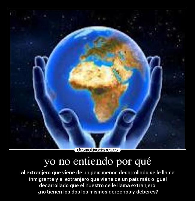 yo no entiendo por qué - al extranjero que viene de un país menos desarrollado se le llama
inmigrante y al extranjero que viene de un país más o igual
desarrollado que el nuestro se le llama extranjero.
¿no tienen los dos los mismos derechos y deberes?