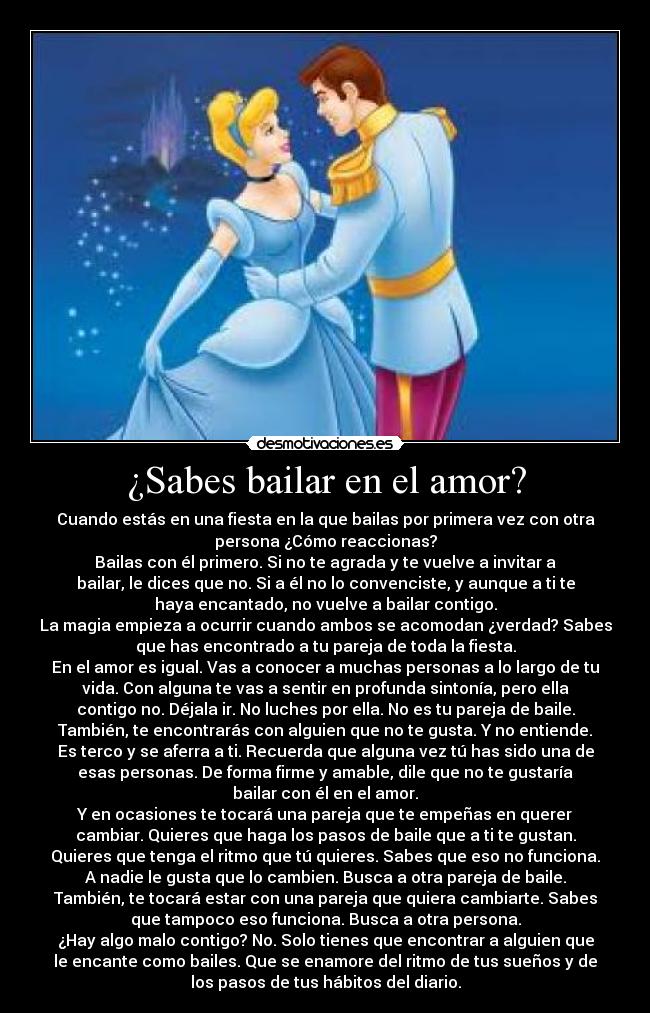 ¿Sabes bailar en el amor? - Cuando estás en una fiesta en la que bailas por primera vez con otra
persona ¿Cómo reaccionas?
Bailas con él primero. Si no te agrada y te vuelve a invitar a
bailar, le dices que no. Si a él no lo convenciste, y aunque a ti te
haya encantado, no vuelve a bailar contigo.
La magia empieza a ocurrir cuando ambos se acomodan ¿verdad? Sabes
que has encontrado a tu pareja de toda la fiesta.
En el amor es igual. Vas a conocer a muchas personas a lo largo de tu
vida. Con alguna te vas a sentir en profunda sintonía, pero ella
contigo no. Déjala ir. No luches por ella. No es tu pareja de baile.
También, te encontrarás con alguien que no te gusta. Y no entiende.
Es terco y se aferra a ti. Recuerda que alguna vez tú has sido una de
esas personas. De forma firme y amable, dile que no te gustaría
bailar con él en el amor.
Y en ocasiones te tocará una pareja que te empeñas en querer
cambiar. Quieres que haga los pasos de baile que a ti te gustan.
Quieres que tenga el ritmo que tú quieres. Sabes que eso no funciona.
A nadie le gusta que lo cambien. Busca a otra pareja de baile.
También, te tocará estar con una pareja que quiera cambiarte. Sabes
que tampoco eso funciona. Busca a otra persona.
¿Hay algo malo contigo? No. Solo tienes que encontrar a alguien que
le encante como bailes. Que se enamore del ritmo de tus sueños y de
los pasos de tus hábitos del diario.