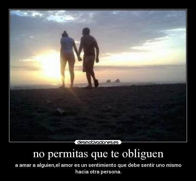 no permitas que te obliguen - a amar a alguien,el amor es un sentimiento que debe sentir uno mismo
hacia otra persona.