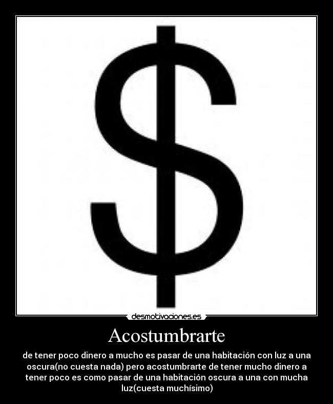 Acostumbrarte - de tener poco dinero a mucho es pasar de una habitación con luz a una
oscura(no cuesta nada) pero acostumbrarte de tener mucho dinero a
tener poco es como pasar de una habitación oscura a una con mucha
luz(cuesta muchísimo)