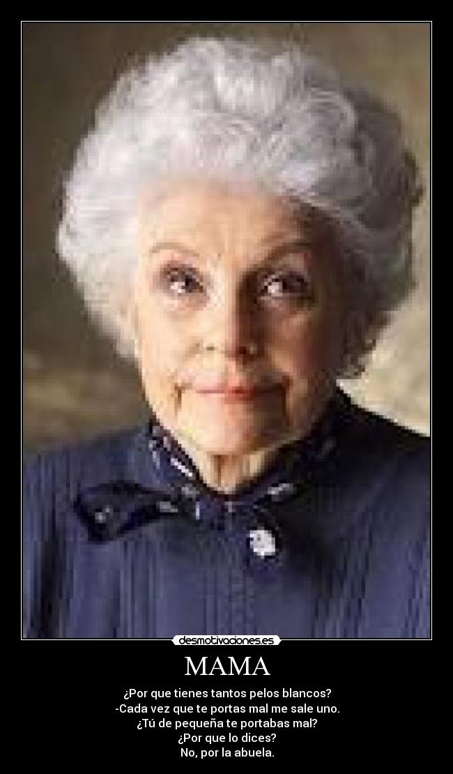 MAMA - ¿Por que tienes tantos pelos blancos?
-Cada vez que te portas mal me sale uno.
¿Tú de pequeña te portabas mal?
¿Por que lo dices?
No, por la abuela.