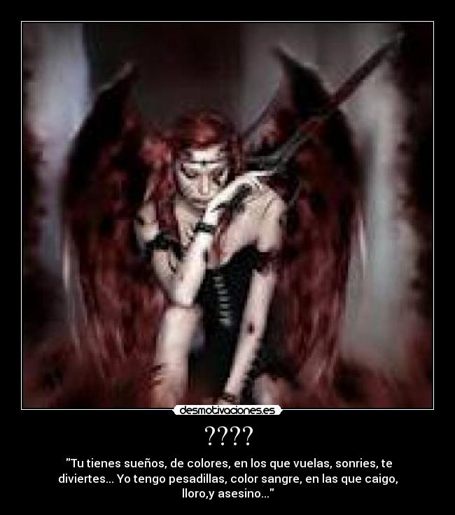 ???? - Tu tienes sueños, de colores, en los que vuelas, sonries, te
diviertes... Yo tengo pesadillas, color sangre, en las que caigo,
lloro,y asesino...