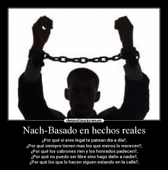 Nach-Basado en hechos reales - ¿Por qué si eres legal te patean día a día?,
¿Por qué siempre tienen mas los que menos lo merecen?,
¿Por qué los cabrones ríen y los honrados padecen?,
¿Por qué no puedo ser libre sino hago daño a nadie?,
¿Por qué los que lo hacen siguen estando en la calle?,