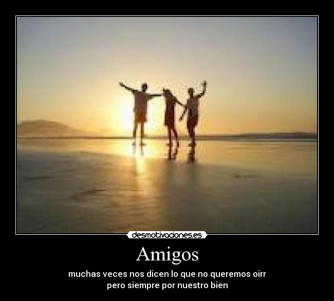 Amigos - muchas veces nos dicen lo que no queremos oirr
pero siempre por nuestro bien
