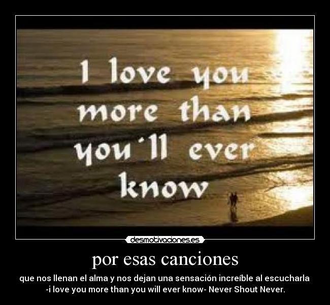 por esas canciones - que nos llenan el alma y nos dejan una sensación increíble al escucharla
-i love you more than you will ever know- Never Shout Never.