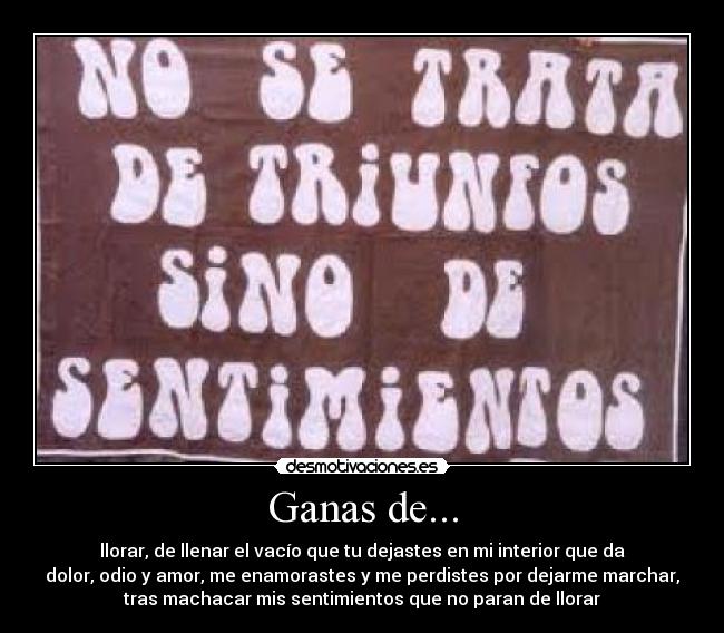 Ganas de... - llorar, de llenar el vacío que tu dejastes en mi interior que da
dolor, odio y amor, me enamorastes y me perdistes por dejarme marchar,
tras machacar mis sentimientos que no paran de llorar