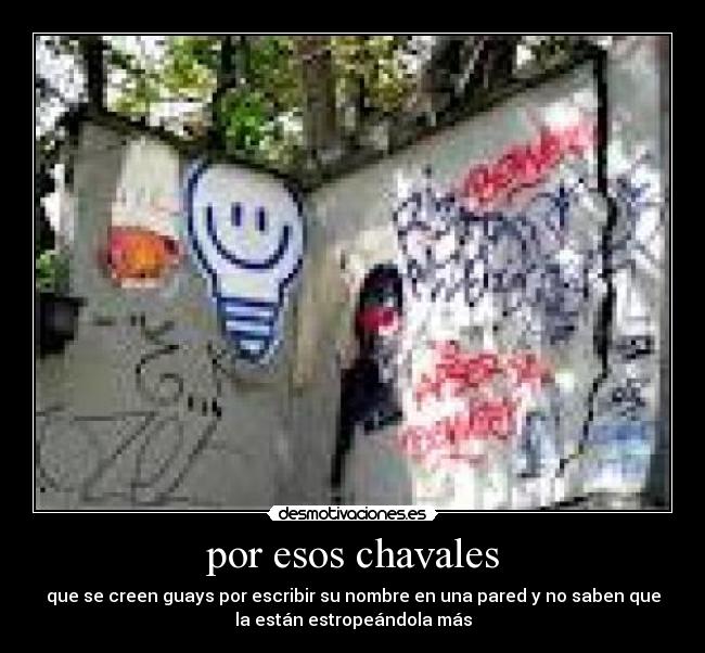 por esos chavales - que se creen guays por escribir su nombre en una pared y no saben que
la están estropeándola más