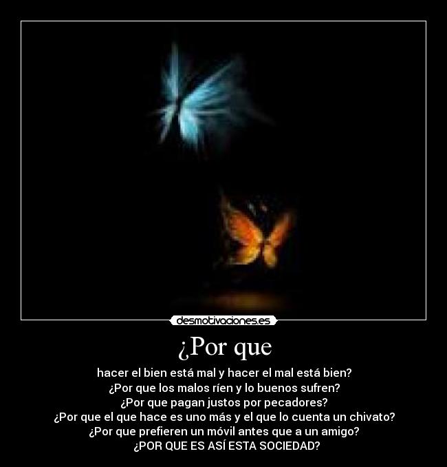 ¿Por que - hacer el bien está mal y hacer el mal está bien?
¿Por que los malos ríen y lo buenos sufren?
¿Por que pagan justos por pecadores?
¿Por que el que hace es uno más y el que lo cuenta un chivato?
¿Por que prefieren un móvil antes que a un amigo?
¿POR QUE ES ASÍ ESTA SOCIEDAD?