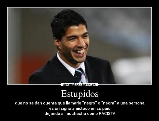 Estupidos - que no se dan cuenta que llamarle negro o negra a una persona
es un signo amistoso en su pais
 dejando al muchacho como RACISTA