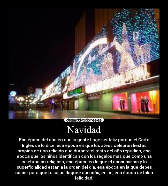 Navidad - Esa época del año en que la gente finge ser feliz porque el Corte
Inglés se lo dice, esa época en que los ateos celebran fiestas
propias de una religión que durante el resto del año repudian, esa
época que los niños identifican con los regalos más que como una
celebración religiosa, esa época en la que el consumismo y la
superficialidad están a la orden del día, esa época en la que debes
comer para que tu salud flaquee aún más, en fin, esa época de falsa
felicidad.