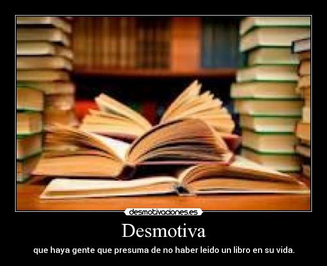 Desmotiva - que haya gente que presuma de no haber leido un libro en su vida.