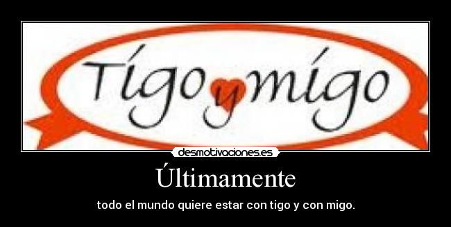Últimamente - todo el mundo quiere estar con tigo y con migo.