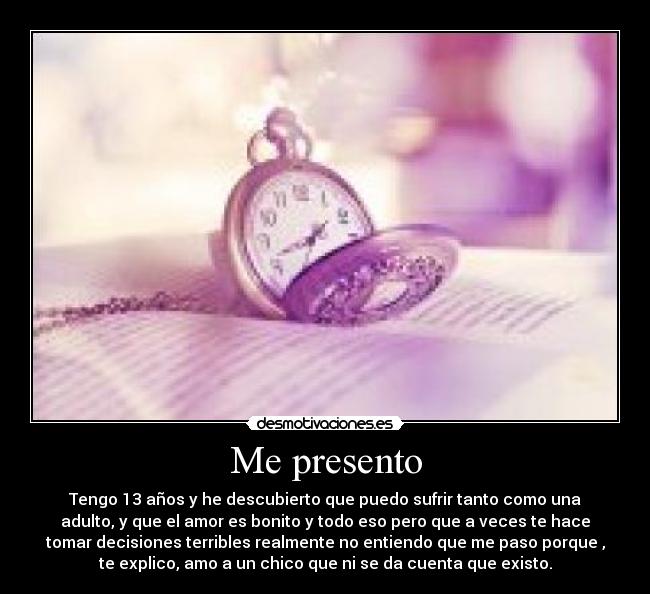 Me presento - Tengo 13 años y he descubierto que puedo sufrir tanto como una
adulto, y que el amor es bonito y todo eso pero que a veces te hace
tomar decisiones terribles realmente no entiendo que me paso porque ,
te explico, amo a un chico que ni se da cuenta que existo.