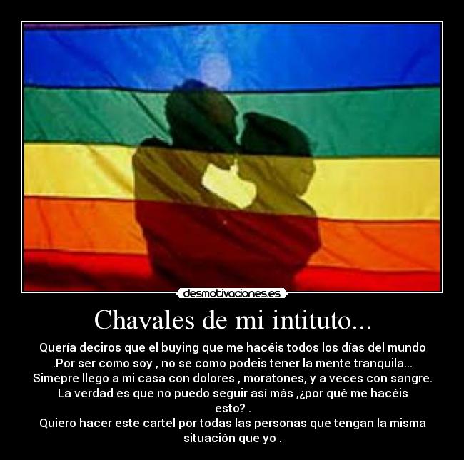 Chavales de mi intituto... - Quería deciros que el buying que me hacéis todos los días del mundo
.Por ser como soy , no se como podeis tener la mente tranquila...
Simepre llego a mi casa con dolores , moratones, y a veces con sangre.
La verdad es que no puedo seguir así más ,¿por qué me hacéis
esto? .
Quiero hacer este cartel por todas las personas que tengan la misma
situación que yo .