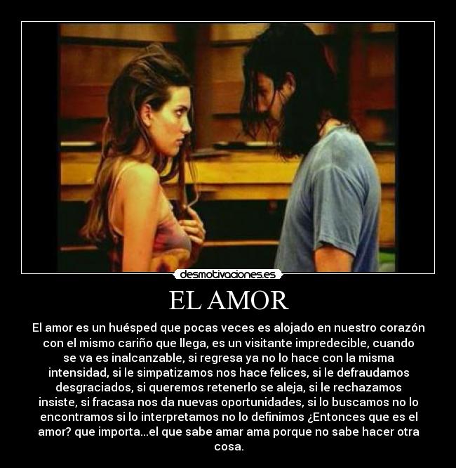 EL AMOR - El amor es un huésped que pocas veces es alojado en nuestro corazón
con el mismo cariño que llega, es un visitante impredecible, cuando
se va es inalcanzable, si regresa ya no lo hace con la misma
intensidad, si le simpatizamos nos hace felices, si le defraudamos
desgraciados, si queremos retenerlo se aleja, si le rechazamos
insiste, si fracasa nos da nuevas oportunidades, si lo buscamos no lo
encontramos si lo interpretamos no lo definimos ¿Entonces que es el
amor? que importa...el que sabe amar ama porque no sabe hacer otra
cosa.