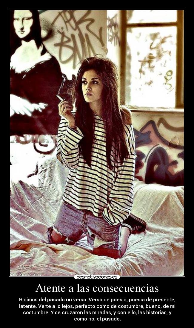 Atente a las consecuencias - Hicimos del pasado un verso. Verso de poesía, poesía de presente,
latente. Verte a lo lejos, perfecto como de costumbre, bueno, de mi
costumbre. Y se cruzaron las miradas, y con ello, las historias, y
como no, el pasado.