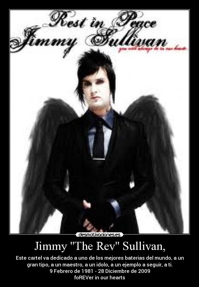 Jimmy The Rev Sullivan, - Este cartel va dedicado a uno de los mejores baterias del mundo, a un
gran tipo, a un maestro, a un idolo, a un ejemplo a seguir, a ti.
9 Febrero de 1981 - 28 Diciembre de 2009
foREVer in our hearts