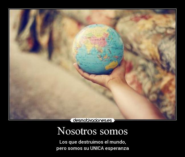 Nosotros somos - Los que destruimos el mundo,
pero somos su UNICA esperanza