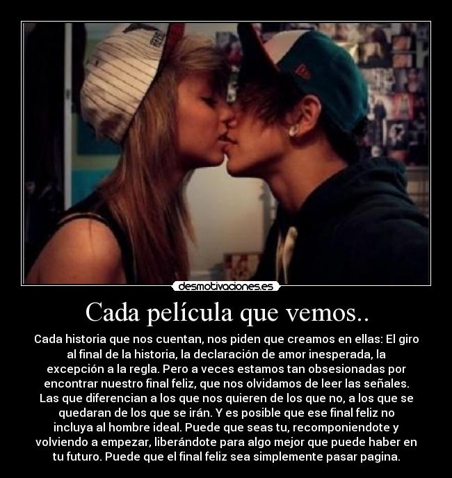 Cada película que vemos.. - Cada historia que nos cuentan, nos piden que creamos en ellas: El giro
al final de la historia, la declaración de amor inesperada, la
excepción a la regla. Pero a veces estamos tan obsesionadas por
encontrar nuestro final feliz, que nos olvidamos de leer las señales.
Las que diferencian a los que nos quieren de los que no, a los que se
quedaran de los que se irán. Y es posible que ese final feliz no
incluya al hombre ideal. Puede que seas tu, recomponiendote y
volviendo a empezar, liberándote para algo mejor que puede haber en
tu futuro. Puede que el final feliz sea simplemente pasar pagina.