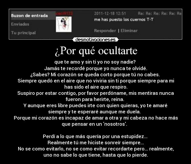 ¿Por qué ocultarte - que te amo y sin ti yo no soy nadie? 
Jamás te recordé porque yo nunca te olvidé.
¿Sabes? Mi corazón se queda corto porque tú no cabes. 
Siempre quedó en el aire que no viviria sin ti porque siempre para mi
has sido el aire que respiro.
Suspiro por estar contigo, por favor perdóname, mis mentiras nunca
fueron para herirte, reina. 
Y aunque eres libre puedes irte con quien quieras, yo te amaré
siempre y te esperaré aunque me duela.  
Porque mi corazón es incapaz de amar a otra y mi cabeza no hace más
que pensar en un nosotros.  

Perdí a lo que más quería por una estupidez... 
Realmente tú me hiciste sonreír siempre...
No se como evitarlo, no se como evitar recordarte pero... realmente,
uno no sabe lo que tiene, hasta que lo pierde.