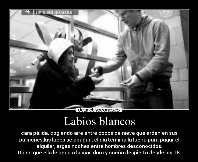 Labios blancos - cara pálida, cogiendo aire entre copos de nieve que arden en sus
pulmones,las luces se apagan, el día termina,la lucha para pagar el
alquiler,largas noches entre hombres desconocidos.
Dicen que ella le pega a lo más duro y sueña despierta desde los 18.
