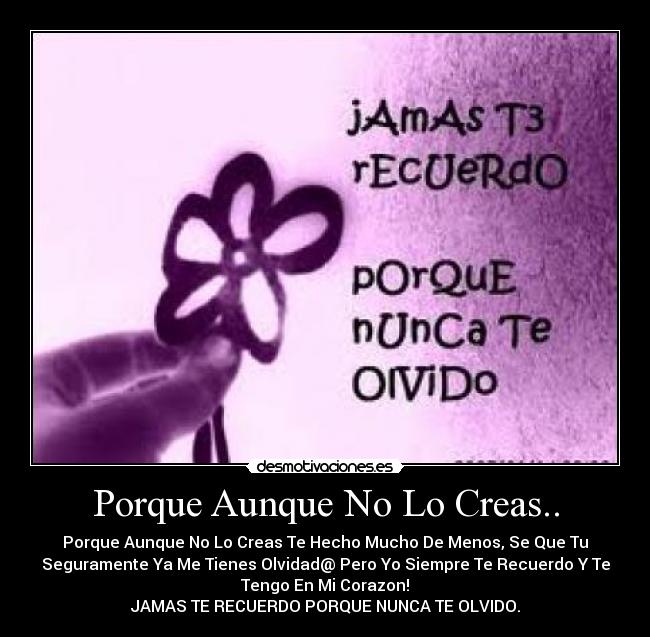 Porque Aunque No Lo Creas.. - Porque Aunque No Lo Creas Te Hecho Mucho De Menos, Se Que Tu
Seguramente Ya Me Tienes Olvidad@ Pero Yo Siempre Te Recuerdo Y Te
Tengo En Mi Corazon!
JAMAS TE RECUERDO PORQUE NUNCA TE OLVIDO.